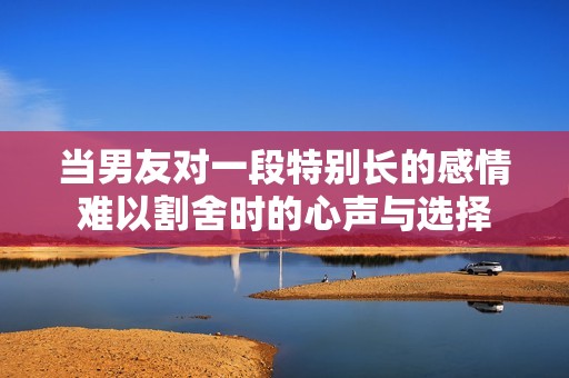 当男友对一段特别长的感情难以割舍时的心声与选择
