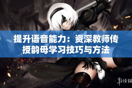 提升语音能力：资深教师传授韵母学习技巧与方法