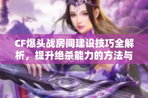 CF爆头战房间建设技巧全解析，提升绝杀能力的方法与策略