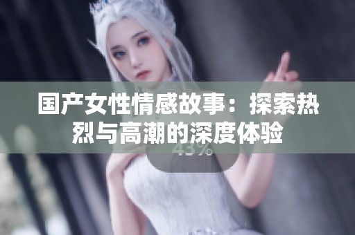 国产女性情感故事：探索热烈与高潮的深度体验