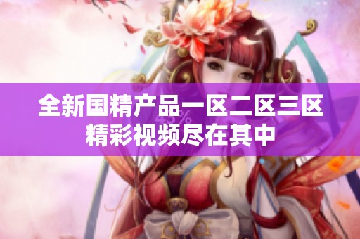 全新国精产品一区二区三区精彩视频尽在其中