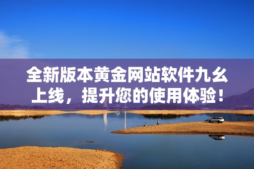 全新版本黄金网站软件九幺上线，提升您的使用体验！