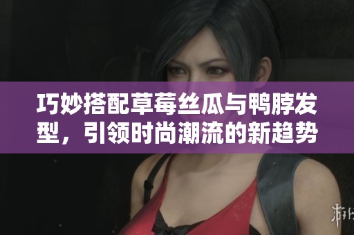 巧妙搭配草莓丝瓜与鸭脖发型，引领时尚潮流的新趋势
