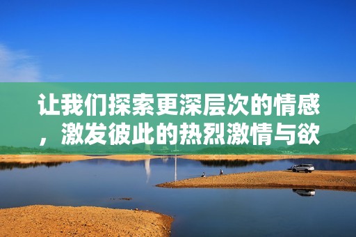 让我们探索更深层次的情感，激发彼此的热烈激情与欲望