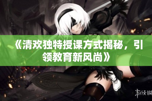 《清欢独特授课方式揭秘，引领教育新风尚》