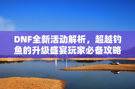 DNF全新活动解析，超越钓鱼的升级盛宴玩家必备攻略全面揭晓