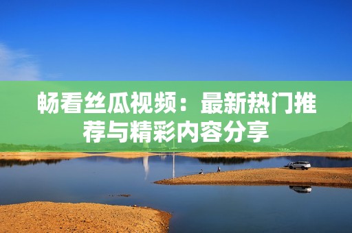 畅看丝瓜视频：最新热门推荐与精彩内容分享