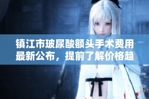 镇江市玻尿酸额头手术费用最新公布，提前了解价格趋势