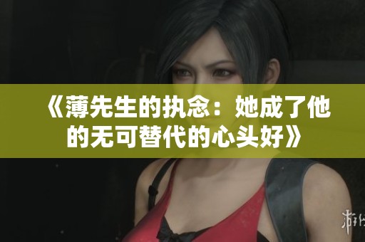 《薄先生的执念：她成了他的无可替代的心头好》