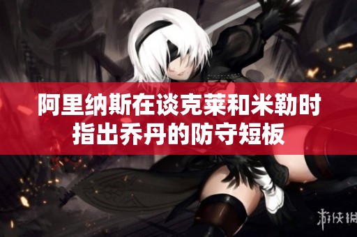 阿里纳斯在谈克莱和米勒时指出乔丹的防守短板