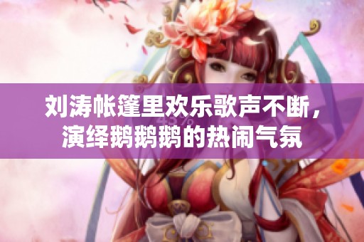 刘涛帐篷里欢乐歌声不断，演绎鹅鹅鹅的热闹气氛