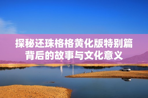 探秘还珠格格黄化版特别篇背后的故事与文化意义