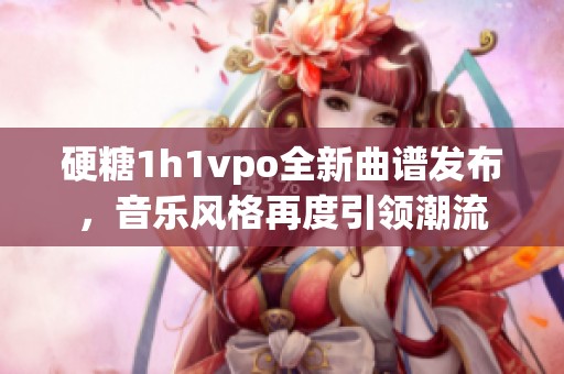 硬糖1h1vpo全新曲谱发布，音乐风格再度引领潮流