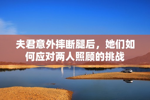 夫君意外摔断腿后，她们如何应对两人照顾的挑战
