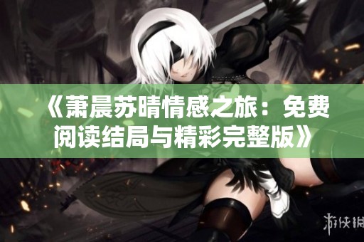 《萧晨苏晴情感之旅：免费阅读结局与精彩完整版》