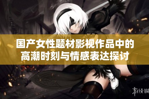 国产女性题材影视作品中的高潮时刻与情感表达探讨