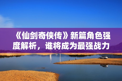 《仙剑奇侠传》新篇角色强度解析，谁将成为最强战力？
