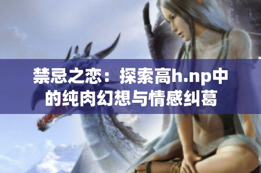 禁忌之恋：探索高h.np中的纯肉幻想与情感纠葛