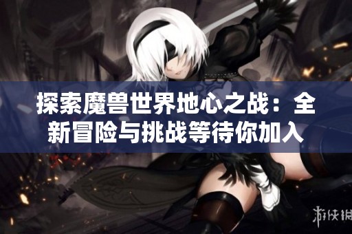 探索魔兽世界地心之战：全新冒险与挑战等待你加入