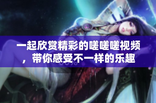 一起欣赏精彩的嗟嗟嗟视频，带你感受不一样的乐趣