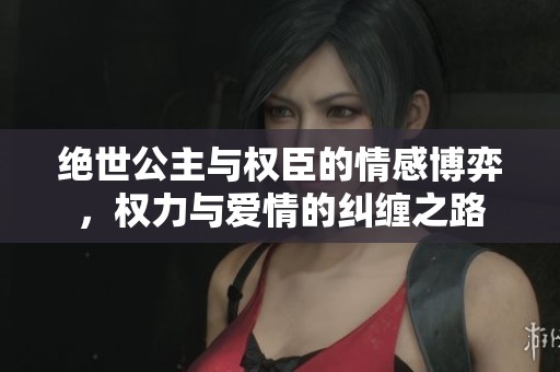绝世公主与权臣的情感博弈，权力与爱情的纠缠之路