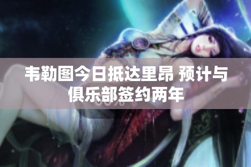 韦勒图今日抵达里昂 预计与俱乐部签约两年