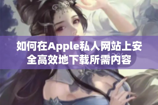如何在Apple私人网站上安全高效地下载所需内容