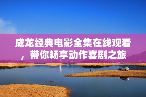 成龙经典电影全集在线观看，带你畅享动作喜剧之旅