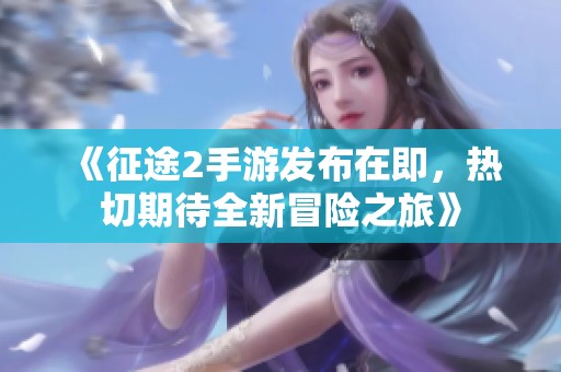 《征途2手游发布在即，热切期待全新冒险之旅》