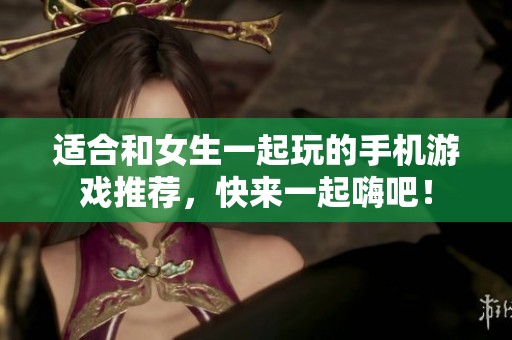 适合和女生一起玩的手机游戏推荐，快来一起嗨吧！