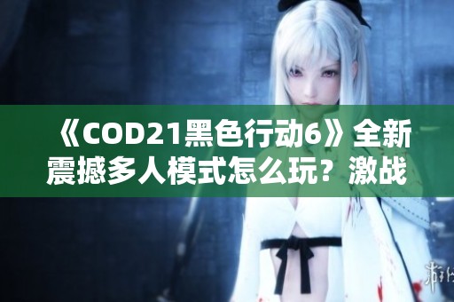 《COD21黑色行动6》全新震撼多人模式怎么玩？激战揭开新篇章！