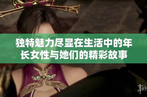 独特魅力尽显在生活中的年长女性与她们的精彩故事