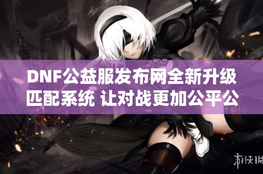 DNF公益服发布网全新升级匹配系统 让对战更加公平公正