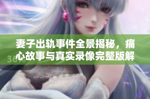 妻子出轨事件全景揭秘，痛心故事与真实录像完整版解析