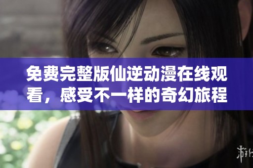 免费完整版仙逆动漫在线观看，感受不一样的奇幻旅程