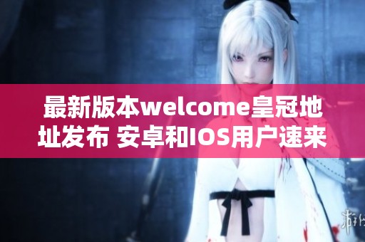 最新版本welcome皇冠地址发布 安卓和IOS用户速来下载体验