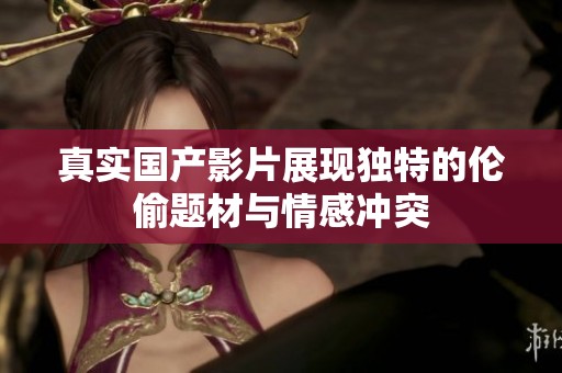 真实国产影片展现独特的伦偷题材与情感冲突