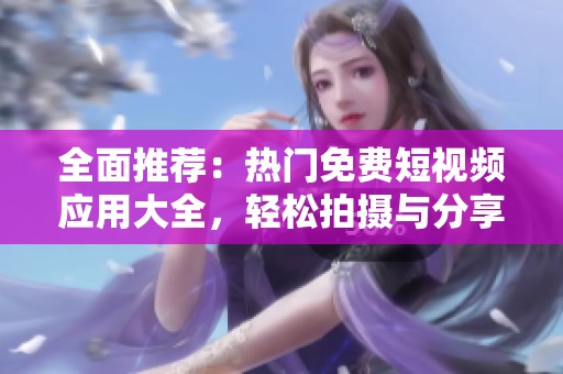 全面推荐：热门免费短视频应用大全，轻松拍摄与分享乐趣