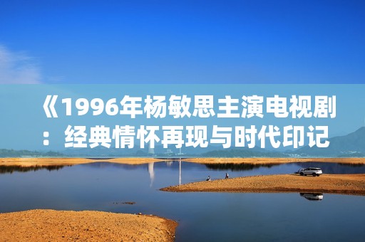 《1996年杨敏思主演电视剧：经典情怀再现与时代印记》