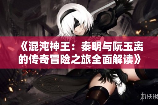 《混沌神王：秦明与阮玉离的传奇冒险之旅全面解读》