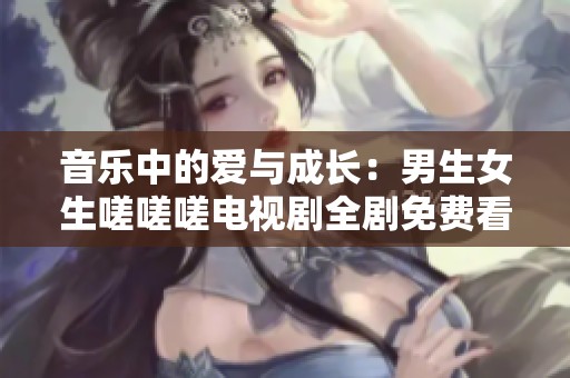 音乐中的爱与成长：男生女生嗟嗟嗟电视剧全剧免费看