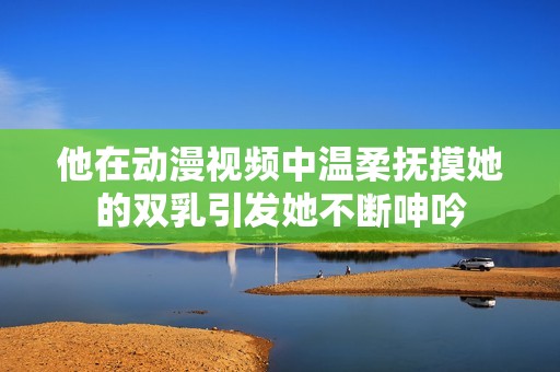 他在动漫视频中温柔抚摸她的双乳引发她不断呻吟