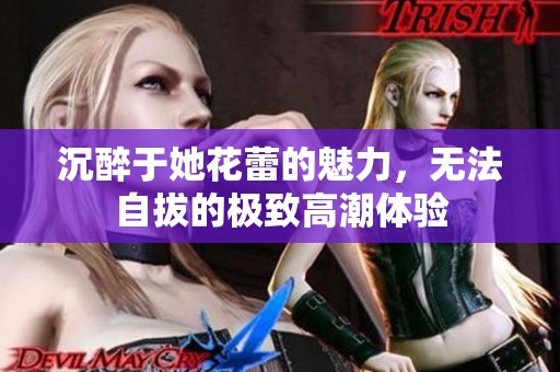 沉醉于她花蕾的魅力，无法自拔的极致高潮体验