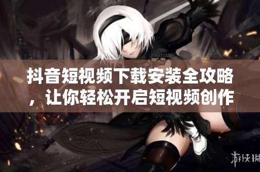 抖音短视频下载安装全攻略，让你轻松开启短视频创作之旅