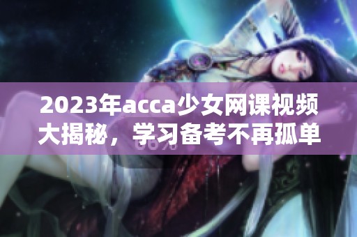 2023年acca少女网课视频大揭秘，学习备考不再孤单