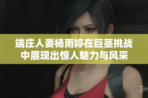 端庄人妻杨雨婷在巨茎挑战中展现出惊人魅力与风采