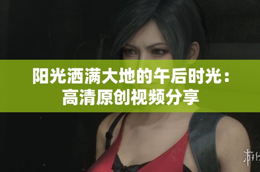 阳光洒满大地的午后时光：高清原创视频分享