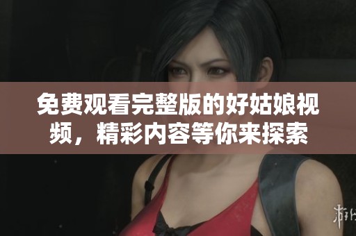 免费观看完整版的好姑娘视频，精彩内容等你来探索