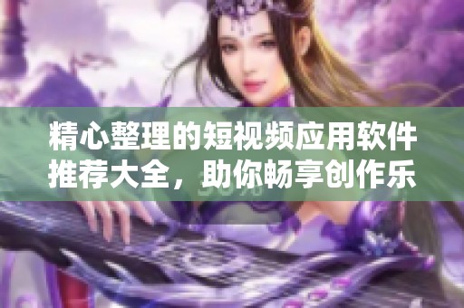 精心整理的短视频应用软件推荐大全，助你畅享创作乐趣