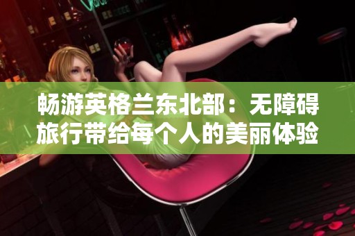 畅游英格兰东北部：无障碍旅行带给每个人的美丽体验